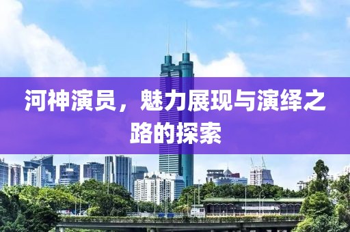 河神演员，魅力展现与演绎之路的探索