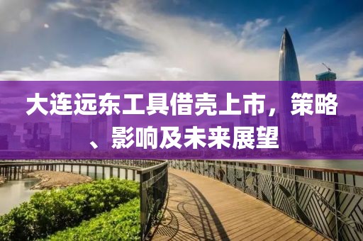 大连远东工具借壳上市，策略、影响及未来展望