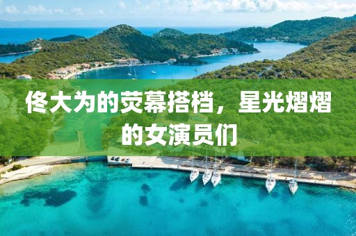佟大为的荧幕搭档，星光熠熠的女演员们