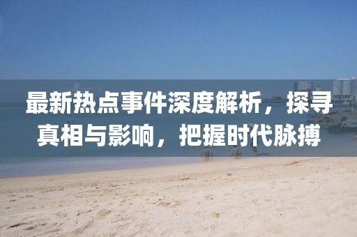 最新热点事件深度解析，探寻真相与影响，把握时代脉搏