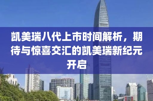 凯美瑞八代上市时间解析，期待与惊喜交汇的凯美瑞新纪元开启