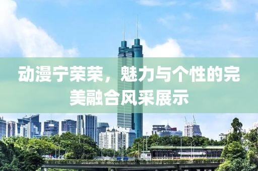 动漫宁荣荣，魅力与个性的完美融合风采展示