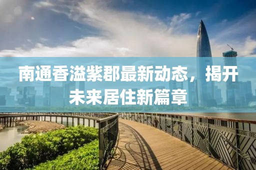 南通香溢紫郡最新动态，揭开未来居住新篇章