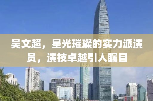 吴文超，星光璀璨的实力派演员，演技卓越引人瞩目