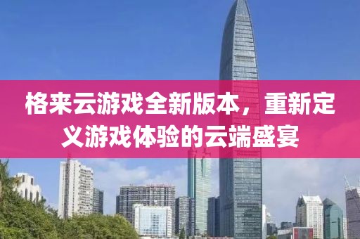 格来云游戏全新版本，重新定义游戏体验的云端盛宴