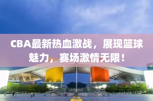 CBA最新热血激战，展现篮球魅力，赛场激情无限！