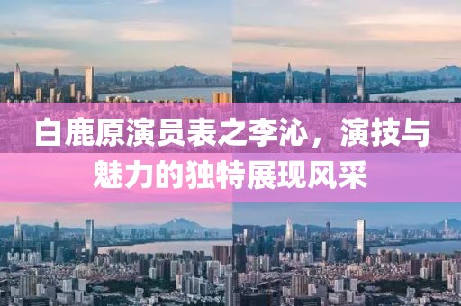 白鹿原演员表之李沁，演技与魅力的独特展现风采