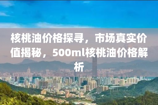 核桃油价格探寻，市场真实价值揭秘，500ml核桃油价格解析