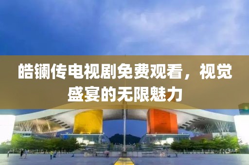 皓镧传电视剧免费观看，视觉盛宴的无限魅力