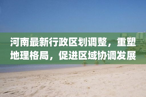 河南最新行政区划调整，重塑地理格局，促进区域协调发展
