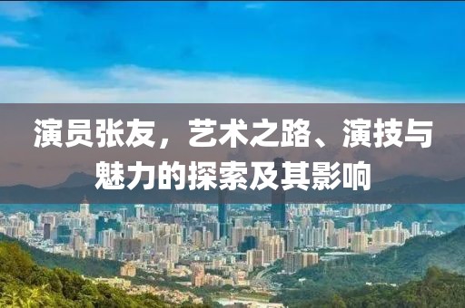 演员张友，艺术之路、演技与魅力的探索及其影响