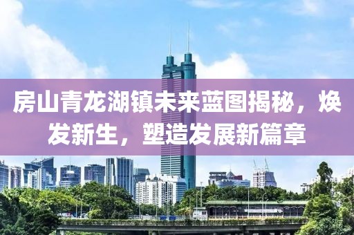 房山青龙湖镇未来蓝图揭秘，焕发新生，塑造发展新篇章