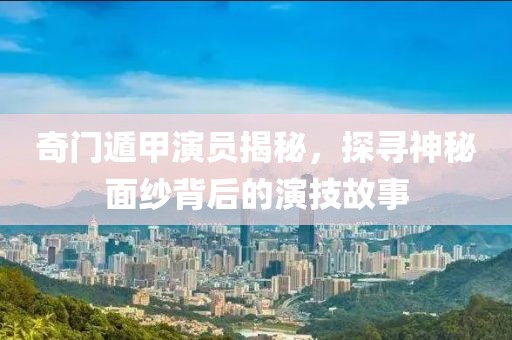 奇门遁甲演员揭秘，探寻神秘面纱背后的演技故事