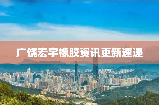 广饶宏宇橡胶资讯更新速递