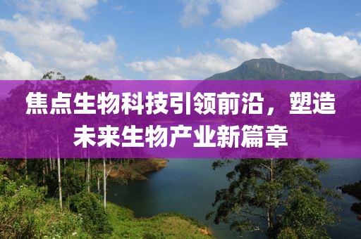 焦点生物科技引领前沿，塑造未来生物产业新篇章