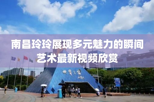 南昌玲玲展现多元魅力的瞬间艺术最新视频欣赏
