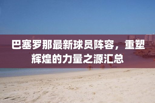 巴塞罗那最新球员阵容，重塑辉煌的力量之源汇总
