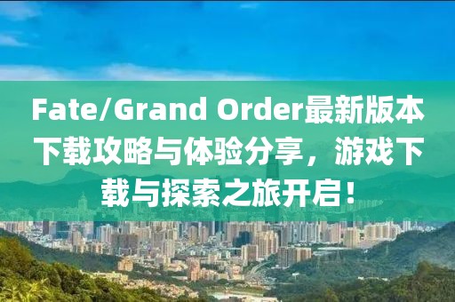 Fate/Grand Order最新版本下载攻略与体验分享，游戏下载与探索之旅开启！