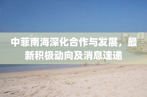 中菲南海深化合作与发展，最新积极动向及消息速递