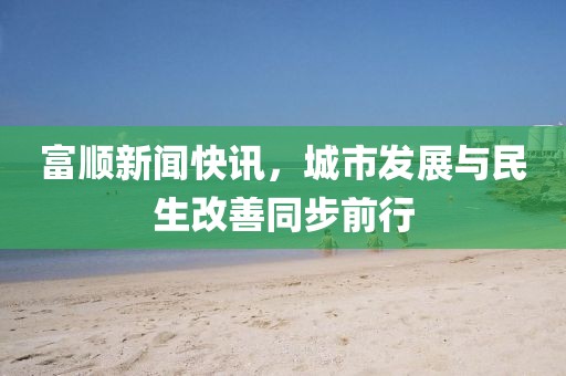 富顺新闻快讯，城市发展与民生改善同步前行