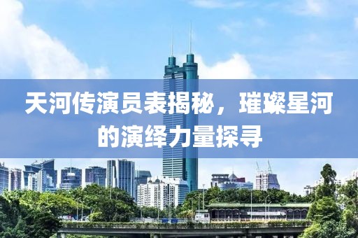 天河传演员表揭秘，璀璨星河的演绎力量探寻