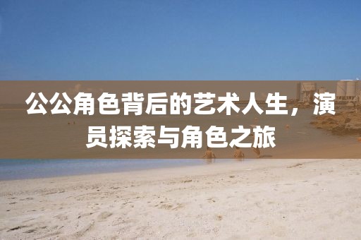 公公角色背后的艺术人生，演员探索与角色之旅