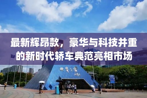 最新辉昂款，豪华与科技并重的新时代轿车典范亮相市场