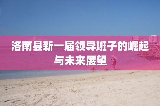 洛南县新一届领导班子的崛起与未来展望