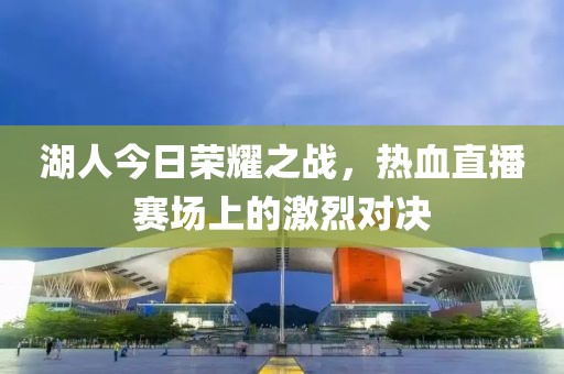 湖人今日荣耀之战，热血直播赛场上的激烈对决