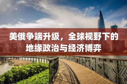 美俄争端升级，全球视野下的地缘政治与经济博弈