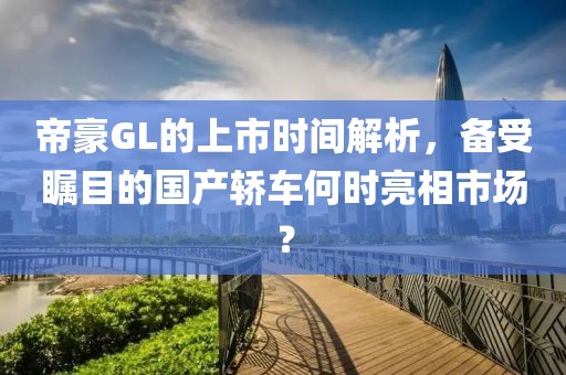 帝豪GL的上市时间解析，备受瞩目的国产轿车何时亮相市场？