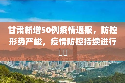 甘肃新增50例疫情通报，防控形势严峻，疫情防控持续进行​​