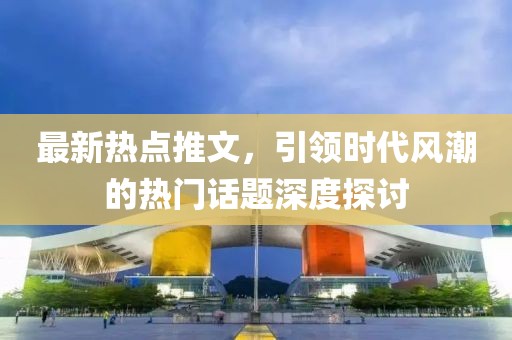 最新热点推文，引领时代风潮的热门话题深度探讨