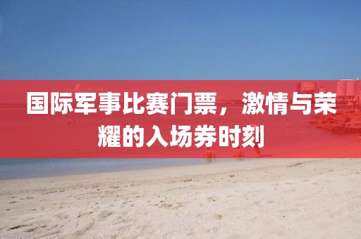 国际军事比赛门票，激情与荣耀的入场券时刻