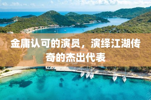 金庸认可的演员，演绎江湖传奇的杰出代表