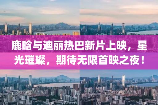 鹿晗与迪丽热巴新片上映，星光璀璨，期待无限首映之夜！