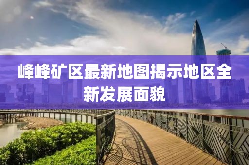 峰峰矿区最新地图揭示地区全新发展面貌
