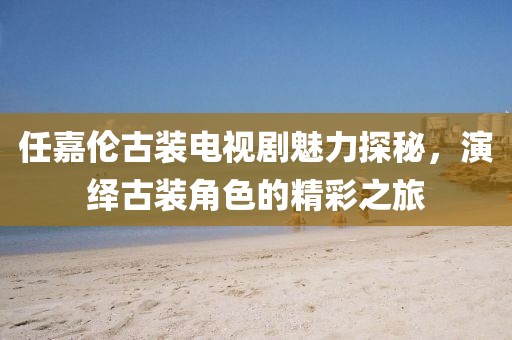 任嘉伦古装电视剧魅力探秘，演绎古装角色的精彩之旅