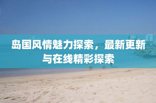 岛国风情魅力探索，最新更新与在线精彩探索