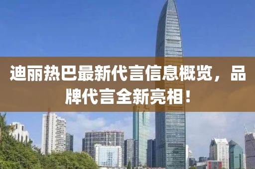 迪丽热巴最新代言信息概览，品牌代言全新亮相！