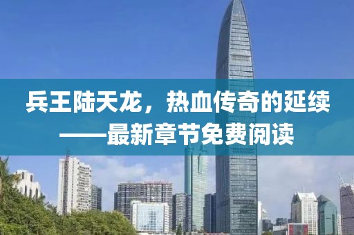 兵王陆天龙，热血传奇的延续——最新章节免费阅读