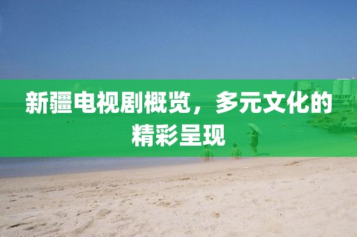 新疆电视剧概览，多元文化的精彩呈现