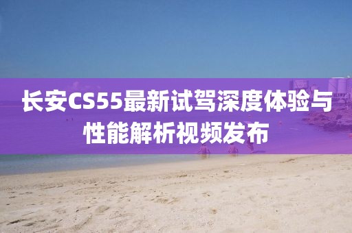长安CS55最新试驾深度体验与性能解析视频发布