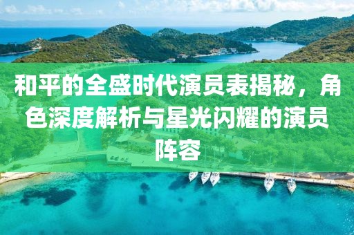 和平的全盛时代演员表揭秘，角色深度解析与星光闪耀的演员阵容