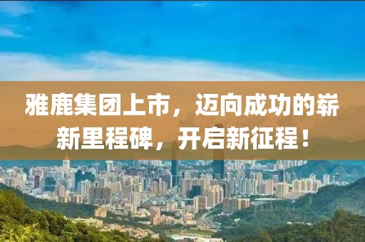 雅鹿集团上市，迈向成功的崭新里程碑，开启新征程！