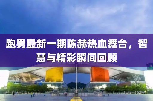 跑男最新一期陈赫热血舞台，智慧与精彩瞬间回顾