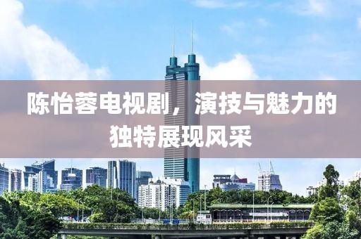 陈怡蓉电视剧，演技与魅力的独特展现风采