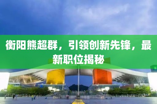 衡阳熊超群，引领创新先锋，最新职位揭秘