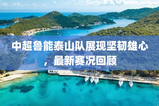 中超鲁能泰山队展现坚韧雄心，最新赛况回顾