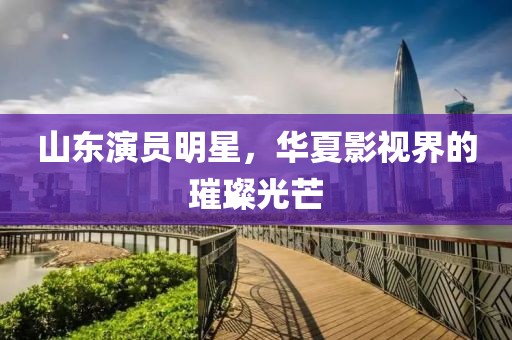 山东演员明星，华夏影视界的璀璨光芒